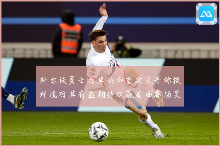 科尔谈勇士与库明加首次交手称换环境对其有益期待双赢局面赛场复盘：最新赛事动态与深度分析