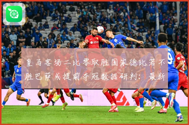 皇马客场二比零取胜国家德比若不胜巴萨或提前夺冠数据研判：最新赛事动态与深度分析