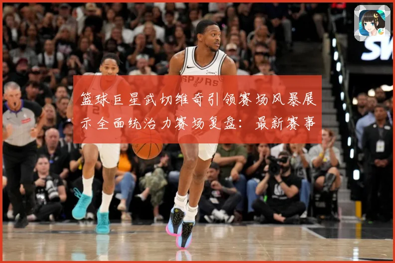 篮球巨星武切维奇引领赛场风暴展示全面统治力赛场复盘：最新赛事动态与深度分析