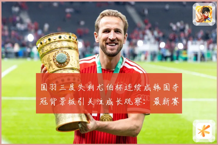 国羽三度失利尤伯杯连续成韩国夺冠背景板引关注成长观察：最新赛事动态与深度分析