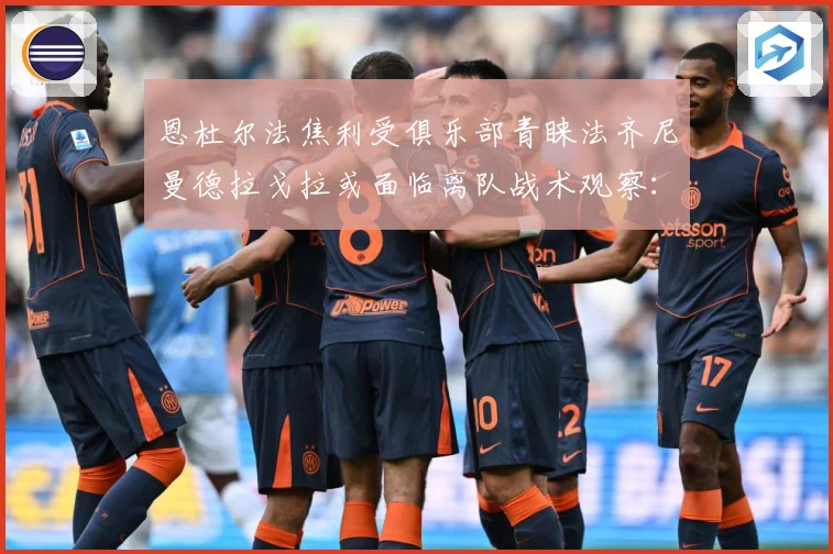恩杜尔法焦利受俱乐部青睐法齐尼曼德拉戈拉或面临离队战术观察：最新赛事动态与深度分析