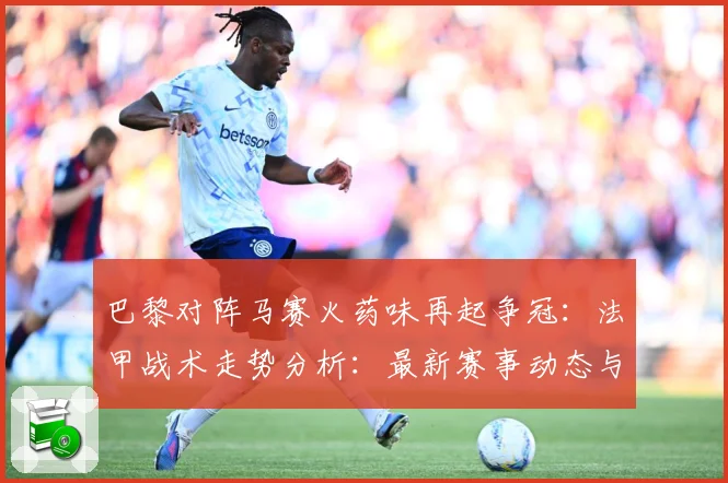 巴黎对阵马赛火药味再起争冠：法甲战术走势分析：最新赛事动态与深度分析