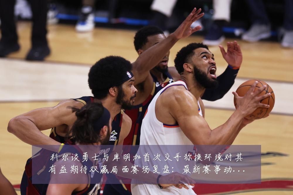 科尔谈勇士与库明加首次交手称换环境对其有益期待双赢局面赛场复盘:最新赛事动态与深度分析