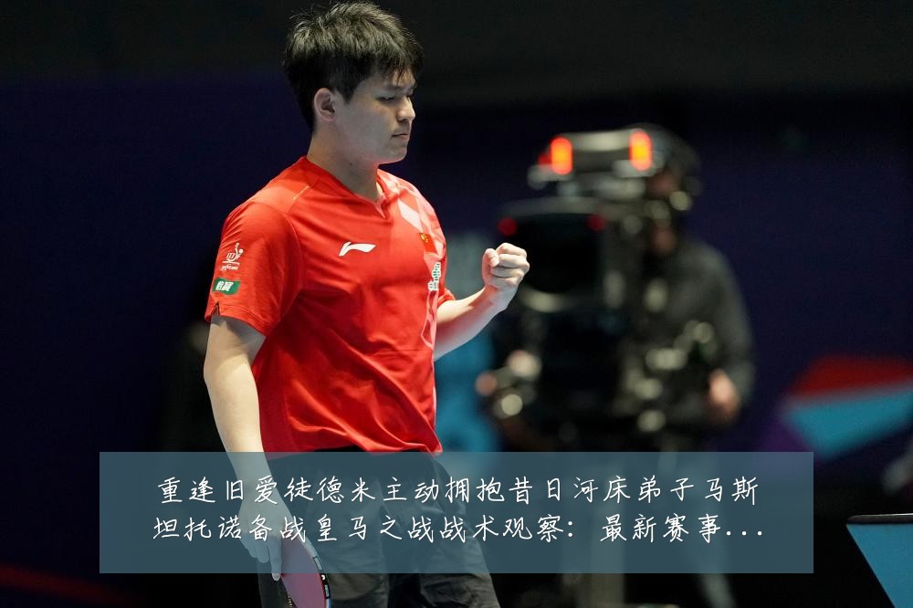 重逢旧爱徒德米主动拥抱昔日河床弟子马斯坦托诺备战皇马之战战术观察:最新赛事动态与深度分析